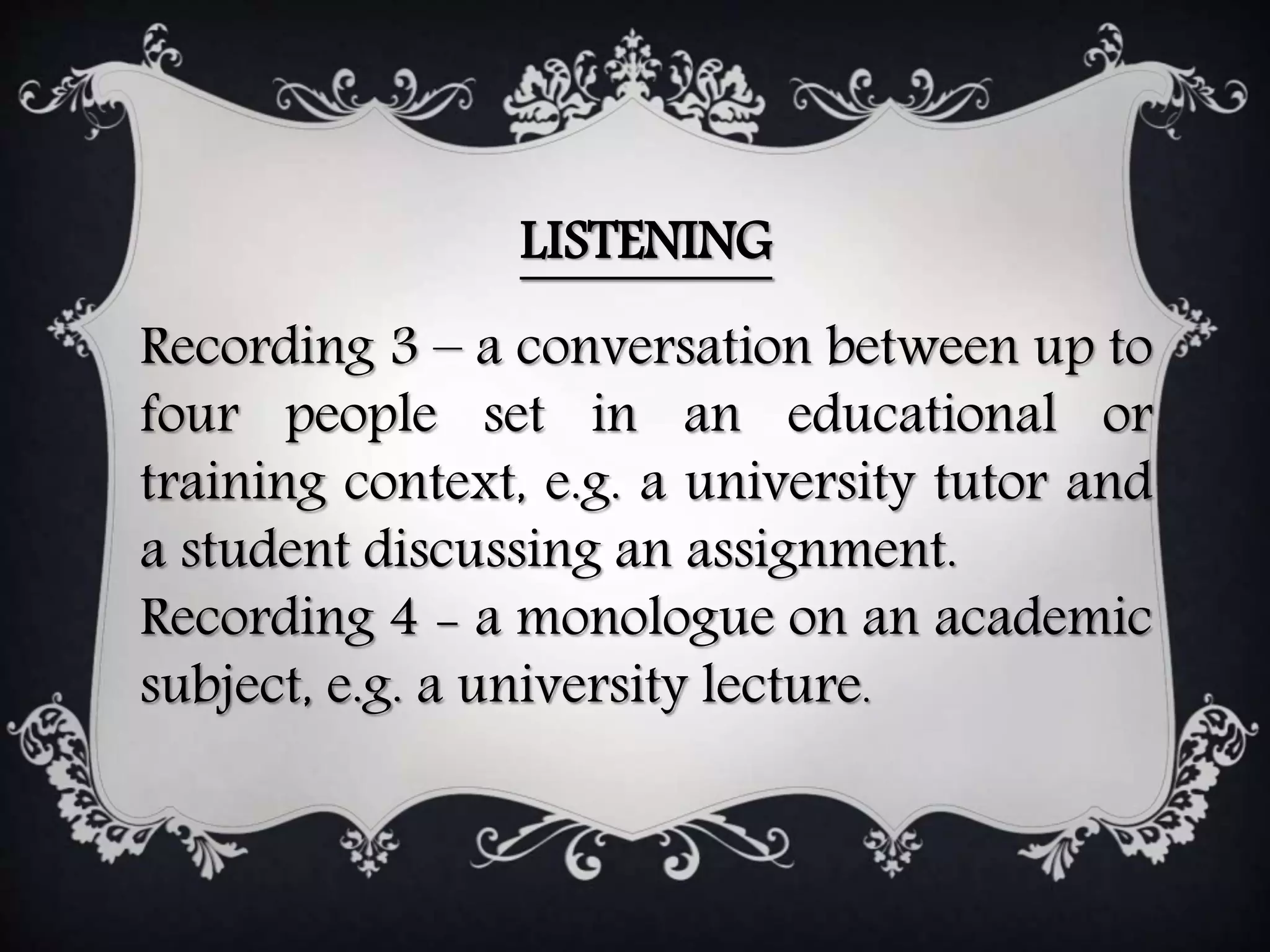 LISTENING
Recording 3 – a conversation between up to
four people set in an educational or
training context, e.g. a university tutor and
a student discussing an assignment.
Recording 4 - a monologue on an academic
subject, e.g. a university lecture.
 