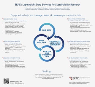 SEAD: Lightweight Data Services for Sustainability Research
Dharma Akmon1, James Myers1, Margaret L. Hedstrom1, Praveen Kumar2, Beth Plale3
1University of Michigan, 2University of Illinois at Urbana-Champaign, 3Indiana University
SECURE PROJECT SPACE
DATA PUBLICATION SERVICES
RESEARCH NETWORK TOOLS SCHOLARLY CREDIT MECHANISMS
A place for your team to work privately with data
•  Upload virtually any data type
•  Annotate, describe, and comment on data
•  Automatically extract metadata from data
•  Preview your data in the web interface
•  Add who you want to your space & assign
roles
•  See usage statistics
•  Create collections of datasets
•  Connect derived data to their source
•  Add copyright licensing information
To ensure the longevity of your data
To connect you to other researchers To help you get credit for your work
•  Publish data from your project space
•  Get DOIs for your published data collections
•  Deposit your data in an appropriate
repository
•  Make data more findable by registering the
metadata with discovery services, such as
DataONE
•  Browse SEAD’s database of sustainability
scientists
•  Create a profile that is linked to your data,
publications, & conferences
•  Visualize connections between researchers
•  View temporal graphs of your research output
DATA DISCOVERY RESOURCES
To find data and help others find your data
•  Set up a discovery interface that is branded
with your project’s or organization’s identity
•  Take advantage of faceted search tools to find
published SEAD data
•  Easily navigate to the published data held
with our repository partners
•  Use the DOI that accompanies each
published dataset to point others to the data
GEOSPATIALLY-ORIENTED DATA TOOLS
•  Add location information to any dataset
•  View a map with pins that represent data with
location information
•  Automatically get a map view of data that
contain geospatial information
•  From the map, turn layers on or off & adjust
their opacity
To see data according to their location
SEAD is funded by the National Science Foundation
under cooperative agreement #OCI0940824
Equipped to help you manage, share, & preserve your aquatics data
•  Encourage others to cite your data with
digital IDs that uniquely link to the data
•  Use temporal graphs of your research output
to demonstrate your productivity
•  Create a profile that highlights your
accomplishments & areas of expertise
www.sead-data.net
Twitter: @SEADdatanet
Seeking...
...individuals and groups working on sustainability research to
become early adopters of SEAD. Take an active role in sharing
and improving what we have to offer by contacting us:
SEADdatanet@umich.edu
 