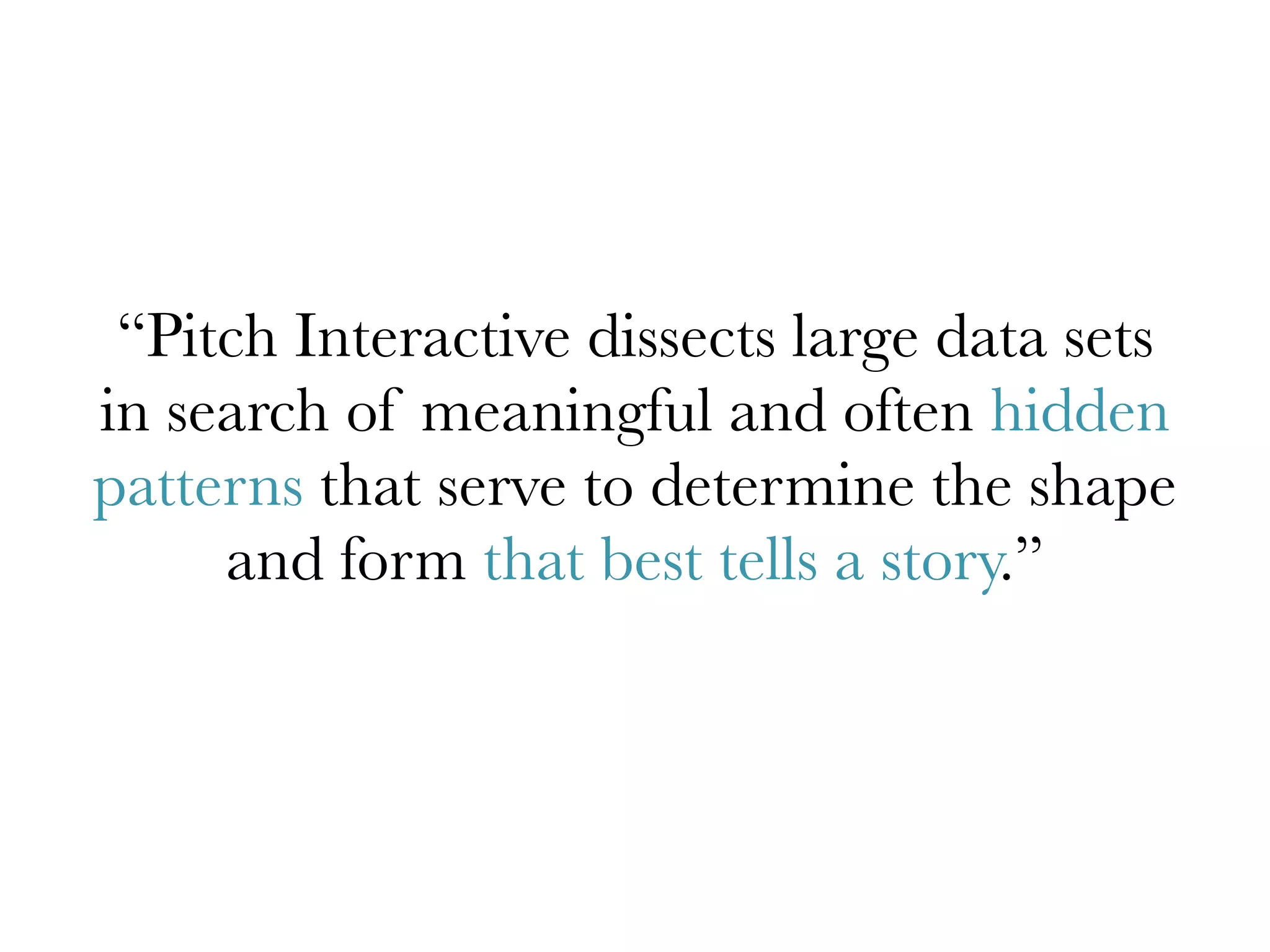 “Pitch Interactive dissects large data sets
in search of meaningful and often hidden
patterns that serve to determine the shape
and form that best tells a story.”
 