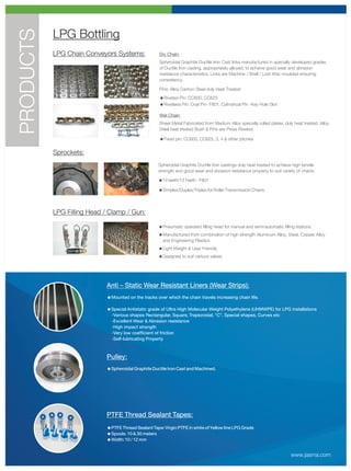 PRODUCTS   LPG Bottling
           LPG Chain Conveyors Systems:               Dry Chain:
                                                      Spheroidal Graphite Ductile Iron Cast links manufactured in specially developed grades
                                                      of Ductile Iron casting, appropriately alloyed, to achieve good wear and abrasion
                                                      resistance characteristics. Links are Machine / Shell / Lost Wax moulded ensuring
                                                      consistency.

                                                      Pins: Alloy Carbon Steel duly Heat Treated
                                                      =Riveted Pin: CC600, CC625
                                                      =Rivetless Pin: Oval Pin- F801, Cylindrical Pin -Key Hole Slot

                                                      Wet Chain:
                                                      Sheet Metal Fabricated from Medium Alloy specially rolled plates, duly heat treated. Alloy
                                                      Steel heat treated Bush & Pins are Press Riveted.

                                                      =Fixed pin: CC600, CC625, 3, 4 & other pitches


           Sprockets:
                                                      Spheroidal Graphite Ductile Iron castings duly heat treated to achieve high tensile
                                                      strength and good wear and abrasion resistance property to suit variety of chains.

                                                      =14 teeth/13 Teeth - F801

                                                      =Simplex/Duplex/Triplex for Roller Transmission Chains




           LPG Filling Head / Clamp / Gun:

                                                      =Pneumatic operated filling head for manual and semi/automatic filling stations
                                                      =Manufactured from combination of high strength Aluminum Alloy, Steel, Copper Alloy
                                                       and Engineering Plastics
                                                      =Light Weight & User Friendly
                                                      =Designed to suit various valves




                             Anti – Static Wear Resistant Liners (Wear Strips):
                             =Mounted on the tracks over which the chain travels increasing chain life.

                             =Special Antistatic grade of Ultra High Molecular Weight Polyethylene (UHMWPE) for LPG installations
                              -Various shapes Rectangular, Square, Trapezoidal, “C”, Special shapes, Curves etc
                              -Excellent Wear & Abrasion resistance
                              -High impact strength
                              -Very low coefficient of friction
                              -Self-lubricating Property



                             Pulley:
                             =Spheroidal Graphite Ductile Iron Cast and Machined.




                             PTFE Thread Sealant Tapes:
                             =PTFE Thread Sealant Tape: Virgin PTFE in white of Yellow line LPG Grade
                             =Spools: 10 & 30 meters
                             =Width: 10 / 12 mm


                                                                                                                            www.jasma.com
 