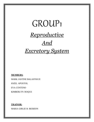 GROUP1
Reproductive
And
Excretory System
MEMBERS:
MARK JASTINE BALASTIGUE
JOZEL APOSTOL
EVA CENTENO
KIMBERLYN ROQUE
TRAINOR:
MARIA GIRLIE B. BEDIZON
 