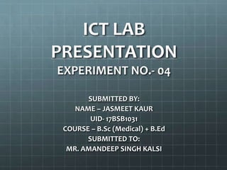 ICT LAB
PRESENTATION
EXPERIMENT NO.- 04
SUBMITTED BY:
NAME – JASMEET KAUR
UID- 17BSB1031
COURSE – B.Sc (Medical) + B.Ed
SUBMITTED TO:
MR. AMANDEEP SINGH KALSI
 