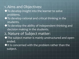 1.Aims and Objectives:
To develop insight into the learner to solve
problems.
To develop rational and critical thinking in the
students.
To develop the ability of independent thinking and
decision making in the students.
2. Nature of Subject matter:
The subject matter is mainly unstructured and open-
ended.
It is concerned with the problem rather than the
subject.
 