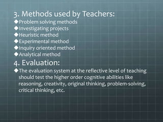 3. Methods used by Teachers:
Problem solving methods
Investigating projects
Heuristic method
Experimental method
Inquiry oriented method
Analytical method
4. Evaluation:
The evaluation system at the reflective level of teaching
should test the higher order cognitive abilities like
reasoning, creativity, original thinking, problem-solving,
critical thinking, etc.
 