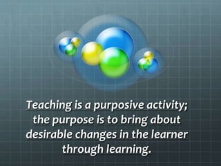 Teaching is a purposive activity;
the purpose is to bring about
desirable changes in the learner
through learning.
 