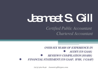 Jasmeet S. Gill Certified Public Accountant  Chartered Accountant OVER SIX YEARS OF EXPERIENCE IN  AUDIT (US GAAS)  REVIEW & COMPILATION (SSARS)  FINANCIAL STATEMENT (US GAAP,  IFRS,  I GAAP) (973) 362-8146  [email_address] 