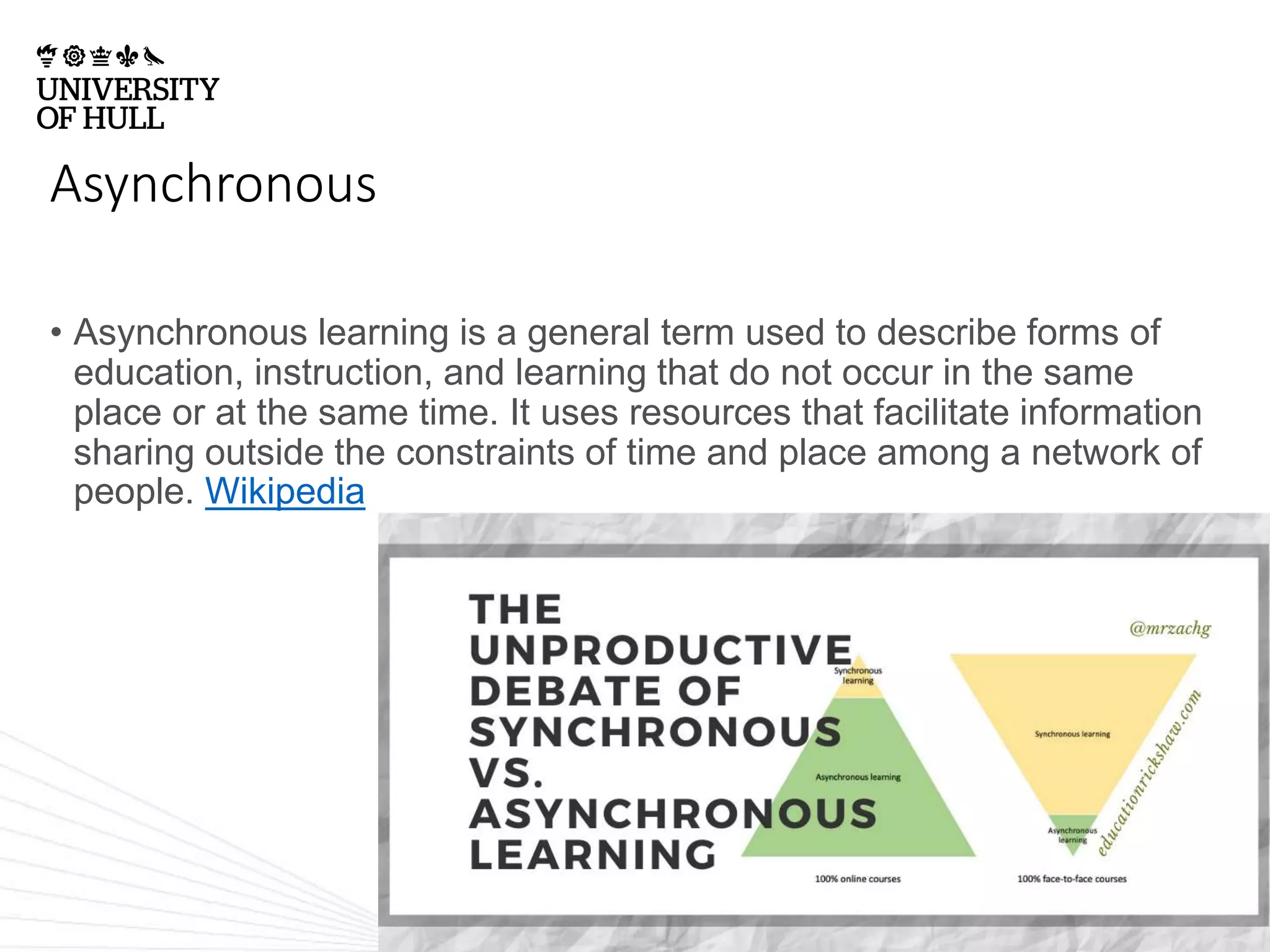 Asynchronous
• Asynchronous learning is a general term used to describe forms of
education, instruction, and learning that do not occur in the same
place or at the same time. It uses resources that facilitate information
sharing outside the constraints of time and place among a network of
people. Wikipedia
 