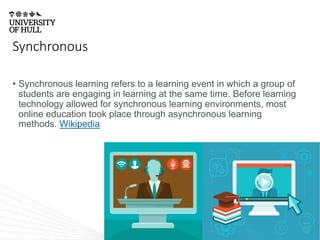 Synchronous
• Synchronous learning refers to a learning event in which a group of
students are engaging in learning at the same time. Before learning
technology allowed for synchronous learning environments, most
online education took place through asynchronous learning
methods. Wikipedia
 