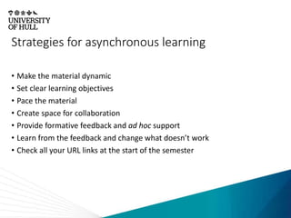Strategies for asynchronous learning
• Make the material dynamic
• Set clear learning objectives
• Pace the material
• Create space for collaboration
• Provide formative feedback and ad hoc support
• Learn from the feedback and change what doesn’t work
• Check all your URL links at the start of the semester
 