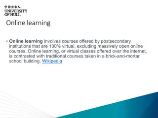 Online learning
• Online learning involves courses offered by postsecondary
institutions that are 100% virtual, excluding massively open online
courses. Online learning, or virtual classes offered over the internet,
is contrasted with traditional courses taken in a brick-and-mortar
school building. Wikipedia
 