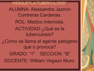 WESQUET:LA“TUBERCULOSIS”
  ALUMNA: Alessandra Jazmín
      Contreras Cardenas.
    ROL: Medico internista.
    ACTIVIDAD:¿Qué es la
          tuberculosis?
¿Cómo se llama el agente patógeno
        que o provoca?
  GRADO: “1” SECCION: “B”
 DOCENTE: William Vegazo Muro.
 