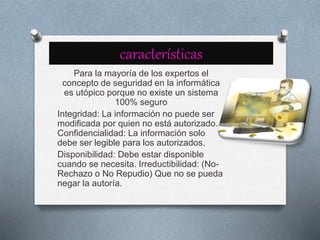 características
Para la mayoría de los expertos el
concepto de seguridad en la informática
es utópico porque no existe un sistema
100% seguro
Integridad: La información no puede ser
modificada por quien no está autorizado.
Confidencialidad: La información solo
debe ser legible para los autorizados.
Disponibilidad: Debe estar disponible
cuando se necesita. Irreductibilidad: (No-
Rechazo o No Repudio) Que no se pueda
negar la autoría.
 