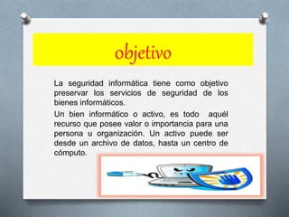 0bjetivo
La seguridad informática tiene como objetivo
preservar los servicios de seguridad de los
bienes informáticos.
Un bien informático o activo, es todo aquél
recurso que posee valor o importancia para una
persona u organización. Un activo puede ser
desde un archivo de datos, hasta un centro de
cómputo.
 