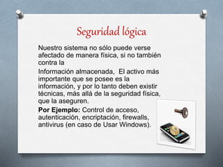 Seguridad lógica
Nuestro sistema no sólo puede verse
afectado de manera física, si no también
contra la
Información almacenada, El activo más
importante que se posee es la
información, y por lo tanto deben existir
técnicas, más allá de la seguridad física,
que la aseguren.
Por Ejemplo: Control de acceso,
autenticación, encriptación, firewalls,
antivirus (en caso de Usar Windows).
 