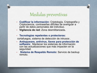 Medidas preventivas
• Codificar la información: Criptología, Criptografía y
Criptociencia, contraseñas difíciles de averiguar a
partir de datos personales del individuo.
• Vigilancia de red: Zona desmilitarizada.
• Tecnologías repelentes o protectoras:
cortafuegos, sistema de detección de intrusos .
• Antispyware, antivirus, llaves para protección de
software: Mantener los sistemas de información
con las actualizaciones que más impacten en la
seguridad.
• Sistema de Respaldo Remoto: Servicio de backup
remoto.
 