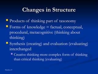 Changes in Structure
 Products of thinking part of taxonomy
 Forms of knowledge = factual, conceptual,
procedural, metacognitive (thinking about
thinking)
 Synthesis (creating) and evaluation (evaluating)
interchanged
 Creative thinking more complex form of thinking
than critical thinking (evaluating)
Handout #
 