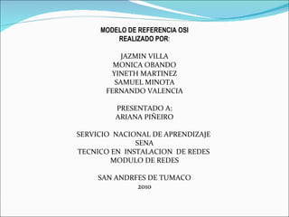 MODELO DE REFERENCIA OSI REALIZADO POR : JAZMIN VILLA MONICA OBANDO YINETH MARTINEZ SAMUEL MINOTA FERNANDO VALENCIA PRESENTADO A: ARIANA PIÑEIRO SERVICIO  NACIONAL DE APRENDIZAJE  SENA TECNICO EN  INSTALACION  DE REDES  MODULO DE REDES SAN ANDRFES DE TUMACO 2010 