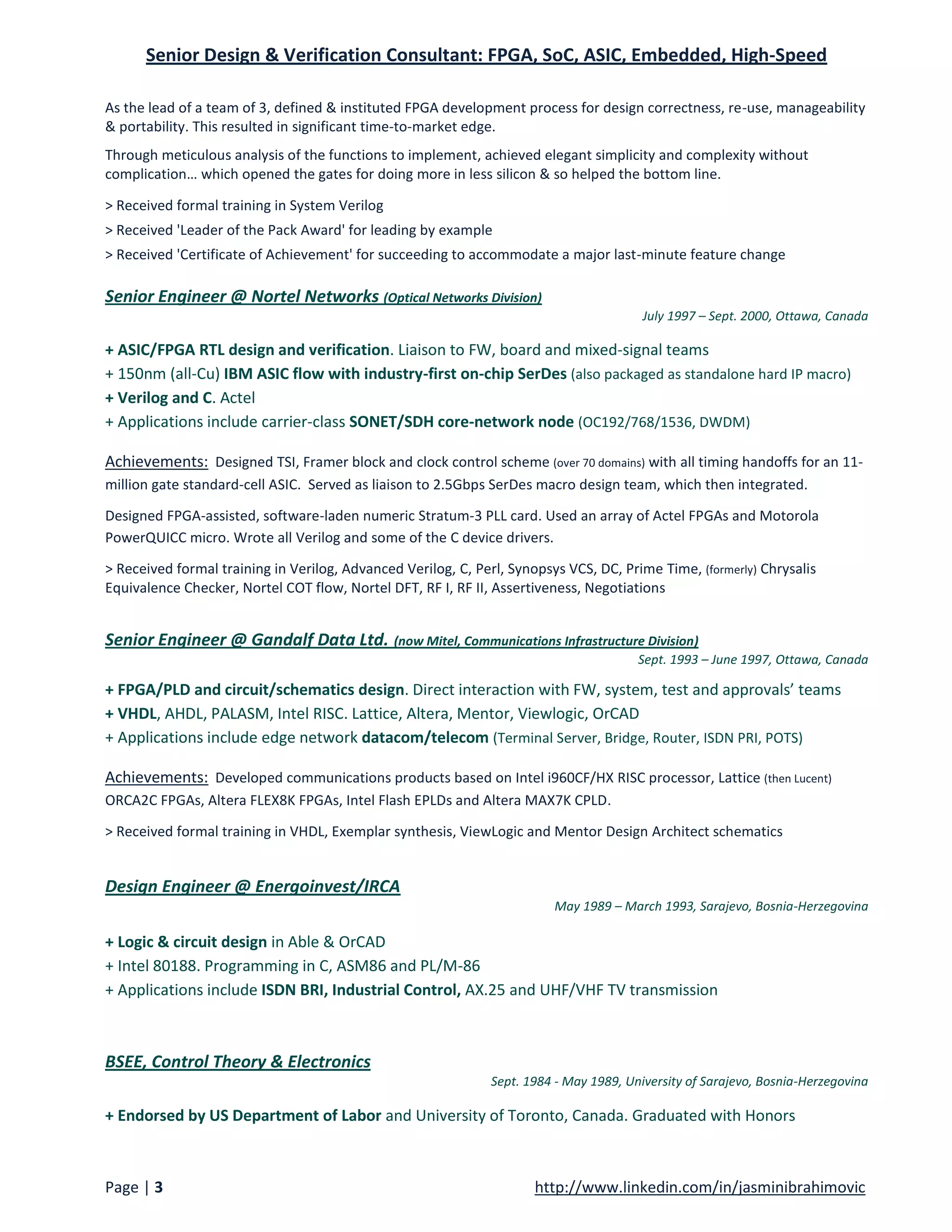 Senior Design & Verification Consultant: FPGA, SoC, ASIC, Embedded, High-Speed

As the lead of a team of 3, defined & instituted FPGA development process for design correctness, re-use, manageability
& portability. This resulted in significant time-to-market edge.
Through meticulous analysis of the functions to implement, achieved elegant simplicity and complexity without
complication… which opened the gates for doing more in less silicon & so helped the bottom line.

> Received formal training in System Verilog
> Received 'Leader of the Pack Award' for leading by example
> Received 'Certificate of Achievement' for succeeding to accommodate a major last-minute feature change

Senior Engineer @ Nortel Networks (Optical Networks Division)
                                                                                        July 1997 – Sept. 2000, Ottawa, Canada

+ ASIC/FPGA RTL design and verification. Liaison to FW, board and mixed-signal teams
+ 150nm (all-Cu) IBM ASIC flow with industry-first on-chip SerDes (also packaged as standalone hard IP macro)
+ Verilog and C. Actel
+ Applications include carrier-class SONET/SDH core-network node (OC192/768/1536, DWDM)

Achievements: Designed TSI, Framer block and clock control scheme (over 70 domains) with all timing handoffs for an 11-
million gate standard-cell ASIC. Served as liaison to 2.5Gbps SerDes macro design team, which then integrated.

Designed FPGA-assisted, software-laden numeric Stratum-3 PLL card. Used an array of Actel FPGAs and Motorola
PowerQUICC micro. Wrote all Verilog and some of the C device drivers.

> Received formal training in Verilog, Advanced Verilog, C, Perl, Synopsys VCS, DC, Prime Time, (formerly) Chrysalis
Equivalence Checker, Nortel COT flow, Nortel DFT, RF I, RF II, Assertiveness, Negotiations


Senior Engineer @ Gandalf Data Ltd. (now Mitel, Communications Infrastructure Division)
                                                                                       Sept. 1993 – June 1997, Ottawa, Canada

+ FPGA/PLD and circuit/schematics design. Direct interaction with FW, system, test and approvals’ teams
+ VHDL, AHDL, PALASM, Intel RISC. Lattice, Altera, Mentor, Viewlogic, OrCAD
+ Applications include edge network datacom/telecom (Terminal Server, Bridge, Router, ISDN PRI, POTS)

Achievements: Developed communications products based on Intel i960CF/HX RISC processor, Lattice (then Lucent)
ORCA2C FPGAs, Altera FLEX8K FPGAs, Intel Flash EPLDs and Altera MAX7K CPLD.

> Received formal training in VHDL, Exemplar synthesis, ViewLogic and Mentor Design Architect schematics


Design Engineer @ Energoinvest/IRCA
                                                                         May 1989 – March 1993, Sarajevo, Bosnia-Herzegovina

+ Logic & circuit design in Able & OrCAD
+ Intel 80188. Programming in C, ASM86 and PL/M-86
+ Applications include ISDN BRI, Industrial Control, AX.25 and UHF/VHF TV transmission



BSEE, Control Theory & Electronics
                                                              Sept. 1984 - May 1989, University of Sarajevo, Bosnia-Herzegovina

+ Endorsed by US Department of Labor and University of Toronto, Canada. Graduated with Honors



Page | 3                                                              http://www.linkedin.com/in/jasminibrahimovic
 