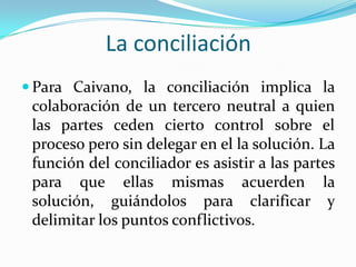 La conciliación
 Para Caivano, la conciliación implica la
colaboración de un tercero neutral a quien
las partes ceden cierto control sobre el
proceso pero sin delegar en el la solución. La
función del conciliador es asistir a las partes
para que ellas mismas acuerden la
solución, guiándolos para clarificar y
delimitar los puntos conflictivos.
 