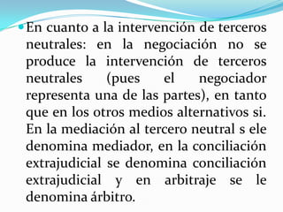 En cuanto a la intervención de terceros
neutrales: en la negociación no se
produce la intervención de terceros
neutrales (pues el negociador
representa una de las partes), en tanto
que en los otros medios alternativos si.
En la mediación al tercero neutral s ele
denomina mediador, en la conciliación
extrajudicial se denomina conciliación
extrajudicial y en arbitraje se le
denomina árbitro.
 