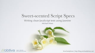 Sweet-scented Script Specs
 Writing clean JavaScript tests using Jasmine
                 Michael Hines




                                     @michaelphines | http://blog.michaelphines.net/
 