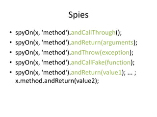 Spies
?   spyOn(x, 'method').andCallThrough();
?   spyOn(x, 'method').andReturn(arguments);
?   spyOn(x, 'method').andThrow(exception);
?   spyOn(x, 'method').andCallFake(function);
?   spyOn(x, 'method').andReturn(value1); ... ;
    x.method.andReturn(value2);
 