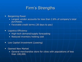 Firm’s Strengths  Bargaining Power Largest vendor accounts for less than 2.8% of company’s total purchases. Favorable credit terms (30 days to pay)‏ Logistics Efficiency High-tech demand/supply forecasting Reduced inventory holding cost Low Capital Investment (Leasing)‏ Opened New Market General merchandise store for cities with populations of less than 100,000. 