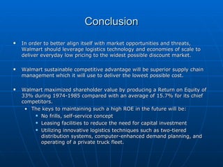 Conclusion In order to better align itself with market opportunities and threats, Walmart should leverage logistics technology and economies of scale to deliver everyday low pricing to the widest possible discount market. Walmart sustainable competitive advantage will be superior supply chain management which it will use to deliver the lowest possible cost. Walmart maximized shareholder value by producing a Return on Equity of 33% during 1974-1985 compared with an average of 15.7% for its chief competitors.  The keys to maintaining such a high ROE in the future will be: No frills, self-service concept Leasing facilities to reduce the need for capital investment Utilizing innovative logistics techniques such as two-tiered distribution systems, computer-enhanced demand planning, and operating of a private truck fleet. 