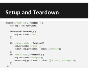 Setup and Teardown
describe('MyObject', function() {
var obj = new MyObject();
beforeEach(function() {
obj.setState('fixed');
});
it('changes state', function() {
obj.setState('broken');
expect(obj.getState()).toEqual('broken');
})
it("adds states", function() {
obj.addState('packaged');
expect(obj.getState()).toEqual(['fixed', 'packaged']);
})
});
 