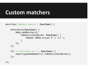 Custom matchers
describe('Numbers Module', function() {
beforeEach(function() {
this.addMatchers({
toBeDivisibleByTwo: function() {
return (this.actual % 2) === 0;
}
});
});
it('is divisible by 2', function() {
expect(gimmeANumber()).toBeDivisibleByTwo();
});
});
 