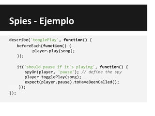 Spies - Ejemplo
describe('tooglePlay', function() {
beforeEach(function() {
player.play(song);
});
it('should pause if it's playing', function() {
spyOn(player, 'pause'); // define the spy
player.togglePlay(song);
expect(player.pause).toHaveBeenCalled();
});
});
 