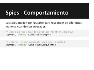 Spies - Comportamiento
// spies on AND calls the original function spied on
spyOn(x, 'method').andCallThrough()
// returns passed arguments when spy is called
spyOn(x, 'method').andReturn(arguments)
Los spies pueden configurarse para responder de diferentes
maneras cuando son invocados:
 