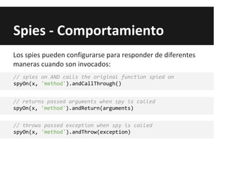 Spies - Comportamiento
// spies on AND calls the original function spied on
spyOn(x, 'method').andCallThrough()
// returns passed arguments when spy is called
spyOn(x, 'method').andReturn(arguments)
// throws passed exception when spy is called
spyOn(x, 'method').andThrow(exception)
Los spies pueden configurarse para responder de diferentes
maneras cuando son invocados:
 