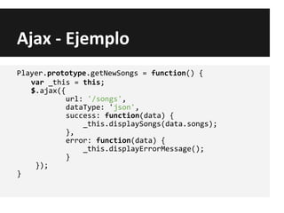 Ajax - Ejemplo
Player.prototype.getNewSongs = function() {
var _this = this;
$.ajax({
url: '/songs',
dataType: 'json',
success: function(data) {
_this.displaySongs(data.songs);
},
error: function(data) {
_this.displayErrorMessage();
}
});
}
 