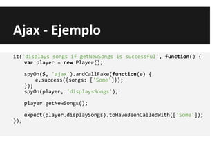 Ajax - Ejemplo
it('displays songs if getNewSongs is successful', function() {
var player = new Player();
spyOn($, 'ajax').andCallFake(function(e) {
e.success({songs: ['Some']});
});
spyOn(player, 'displaysSongs');
player.getNewSongs();
expect(player.displaySongs).toHaveBeenCalledWith(['Some']);
});
 