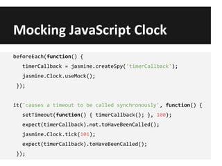 Mocking JavaScript Clock
beforeEach(function() {
timerCallback = jasmine.createSpy('timerCallback');
jasmine.Clock.useMock();
});
it('causes a timeout to be called synchronously', function() {
setTimeout(function() { timerCallback(); }, 100);
expect(timerCallback).not.toHaveBeenCalled();
jasmine.Clock.tick(101);
expect(timerCallback).toHaveBeenCalled();
});
 