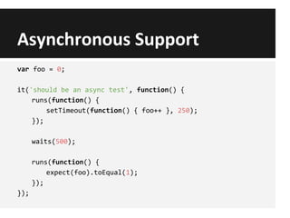 Asynchronous Support
var foo = 0;
it('should be an async test', function() {
runs(function() {
setTimeout(function() { foo++ }, 250);
});
waits(500);
runs(function() {
expect(foo).toEqual(1);
});
});
 