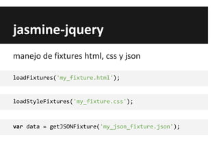 jasmine-jquery
loadFixtures('my_fixture.html');
manejo de fixtures html, css y json
loadStyleFixtures('my_fixture.css');
var data = getJSONFixture('my_json_fixture.json');
 