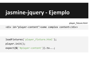 jasmine-jquery - Ejemplo
<div id="player-content">some complex content</div>
loadFixtures('player_fixture.html');
player.init();
expect($('#player-content')).to...;
player_fixture.html
 