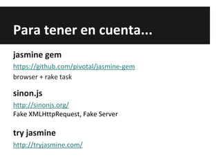 Para tener en cuenta...
jasmine gem
https://github.com/pivotal/jasmine-gem
browser + rake task
sinon.js
http://sinonjs.org/
Fake XMLHttpRequest, Fake Server
try jasmine
http://tryjasmine.com/
 
