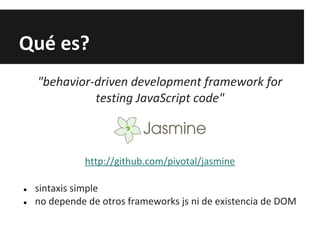 Qué es?
"behavior-driven development framework for
testing JavaScript code"
http://github.com/pivotal/jasmine
● sintaxis simple
● no depende de otros frameworks js ni de existencia de DOM
 