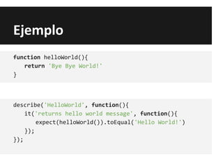 Ejemplo
function helloWorld(){
return 'Bye Bye World!'
}
describe('HelloWorld', function(){
it('returns hello world message', function(){
expect(helloWorld()).toEqual('Hello World!')
});
});
 