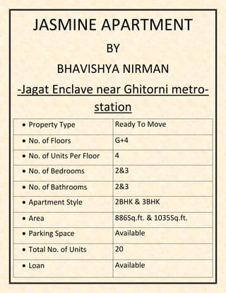 JASMINE APARTMENT
BY
BHAVISHYA NIRMAN
-Jagat Enclave near Ghitorni metro-
station
• Property Type Ready To Move
• No. of Floors G+4
• No. of Units Per Floor 4
• No. of Bedrooms 2&3
• No. of Bathrooms 2&3
• Apartment Style 2BHK & 3BHK
• Area 886Sq.ft. & 1035Sq.ft.
• Parking Space Available
• Total No. of Units 20
• Loan Available
 