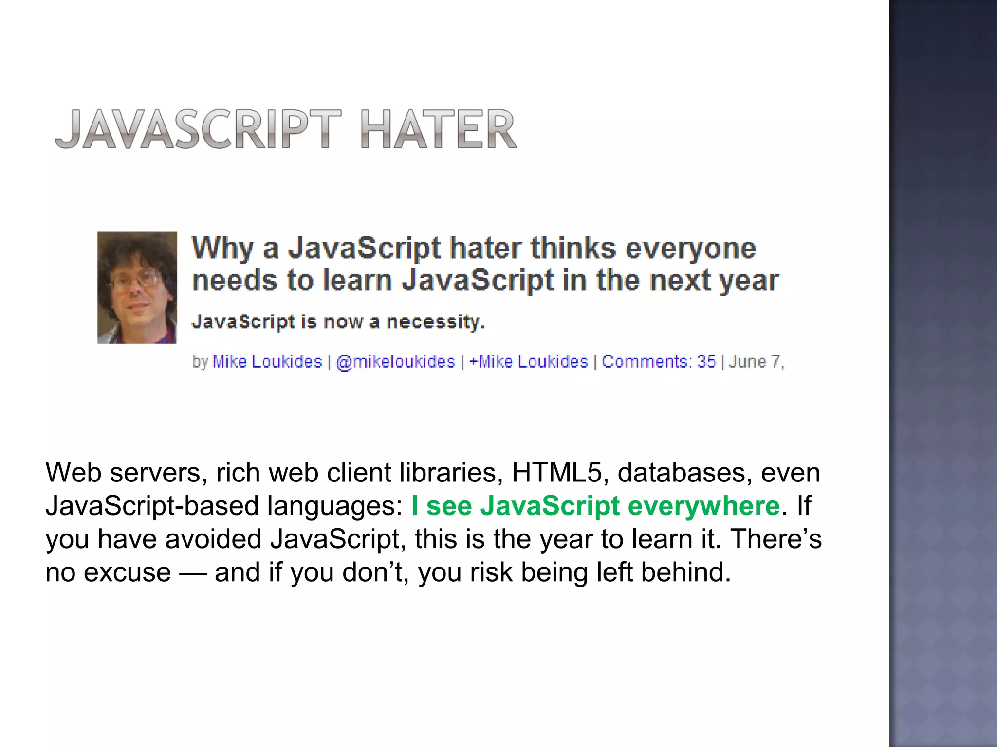 Web servers, rich web client libraries, HTML5, databases, even
JavaScript-based languages: I see JavaScript everywhere. If
you have avoided JavaScript, this is the year to learn it. There’s
no excuse — and if you don’t, you risk being left behind.