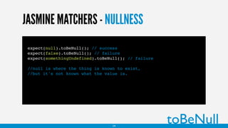 JASMINE MATCHERS - NULLNESS
expect(null).toBeNull(); // success
expect(false).toBeNull(); // failure
expect(somethingUndefined).toBeNull(); // failure
//null is where the thing is known to exist,
//but it's not known what the value is.
toBeNull14
 