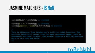 JASMINE MATCHERS - IS NaN
expect(5).not.toBeNaN(); // success
expect(0 / 0).toBeNaN(); // success
expect(parseInt("hello")).toBeNaN(); // success
/*
This is different from JavaScript’s built-in isNaN function. The
built-in isNaN will return true for many nonnumber types, such as
nonnumeric strings, objects, and arrays. Jasmine’s will be positive
only if it’s the NaN value.
*/
toBeNaN15
 