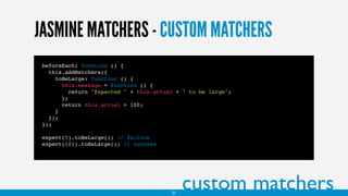 JASMINE MATCHERS - CUSTOM MATCHERS
beforeEach( function () {
this.addMatchers({
toBeLarge: function () {
this.message = function () {
return "Expected " + this.actual + " to be large";
};
return this.actual > 100;
}
});
});
expect(5).toBeLarge(); // failure
expect(101).toBeLarge(); // success
custom matchers21
 