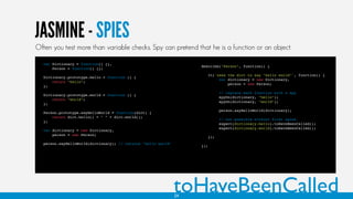 JASMINE - SPIES
var Dictionary = function() {},
Person = function() {};
Dictionary.prototype.hello = function () {
return "hello";
};
Dictionary.prototype.world = function () {
return "world";
};
Person.prototype.sayHelloWorld = function(dict) {
return dict.hello() + " " + dict.world();
};
var dictionary = new Dictionary,
person = new Person;
person.sayHelloWorld(dictionary); // returns "hello world"
describe("Person", function() {
it('uses the dict to say "hello world"', function() {
var dictionary = new Dictionary,
person = new Person;
// replace each function with a spy
spyOn(dictionary, "hello");
spyOn(dictionary, "world");
person.sayHelloWorld(dictionary);
// not possible without first spies
expect(dictionary.hello).toHaveBeenCalled();
expect(dictionary.world).toHaveBeenCalled();
});
});
toHaveBeenCalled
Often you test more than variable checks. Spy can pretend that he is a function or an object.
24
 