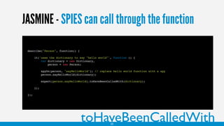 JASMINE - SPIES can call through the function
describe("Person", function() {
it('uses the dictionary to say "hello world"', function () {
var dictionary = new Dictionary,
person = new Person;
spyOn(person, "sayHelloWorld"); // replace hello world function with a spy
person.sayHelloWorld(dictionary);
expect(person.sayHelloWorld).toHaveBeenCalledWith(dictionary);
});
});
toHaveBeenCalledWith25
 