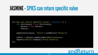 JASMINE - SPIES can return specific value
it("spy can return specific value", function () {
var dictionary = new Dictionary,
person = new Person,
result;
spyOn(dictionary, "hello").andReturn("Witaj");
result = person.sayHelloWorld(dictionary);
expect(result).toEqual("Witaj world");
});
andReturn26
 